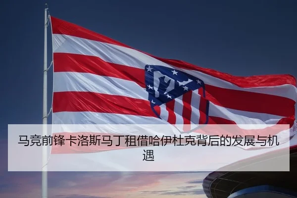 马竞前锋卡洛斯马丁租借哈伊杜克背后的发展与机遇