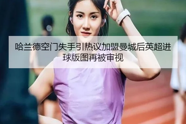 哈兰德空门失手引热议加盟曼城后英超进球版图再被审视
